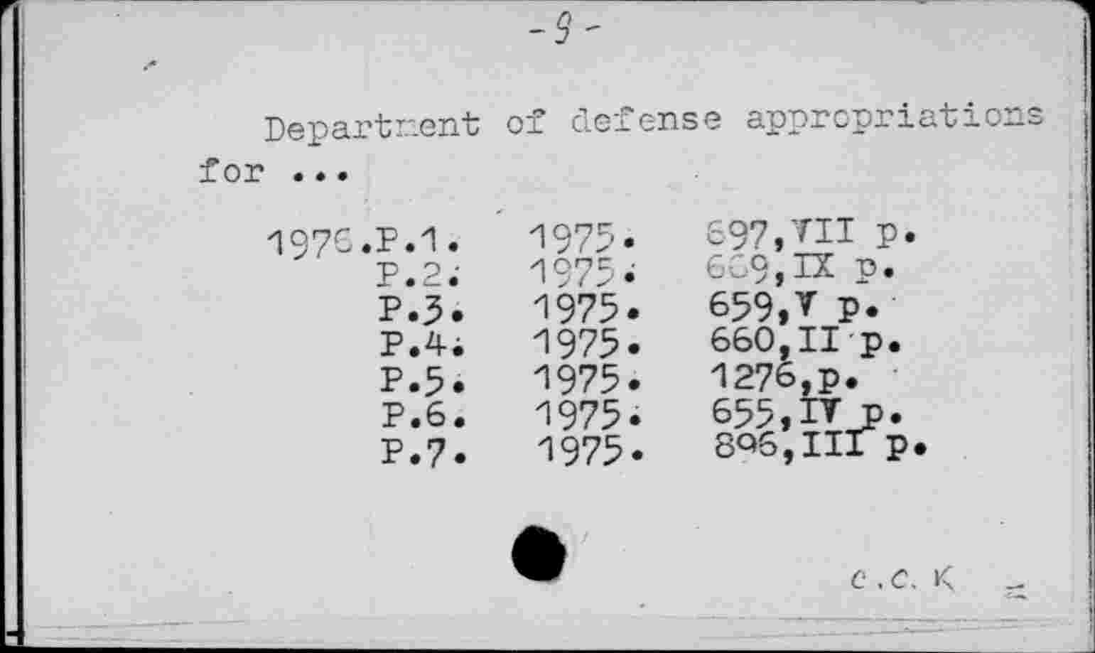 ﻿-з~
Department of defense appropriations for » ..
197C.P.1.	'1975*.	697,VII p.
P.2.'	'1975*	669,IX p.
P.3.	1975.	659,V p.
P.4i	1975.	660,11 p.
P.5.	1975.	1276,p.
P.6.	1975.	655,IV p.
P.7.	1975.	8Q6,IIIp.
c .C. K